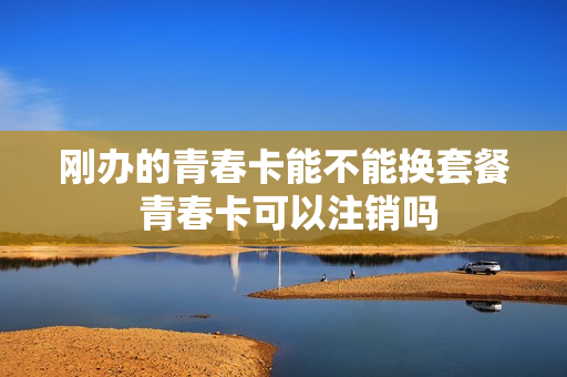 刚办的青春卡能不能换套餐 青春卡可以注销吗
