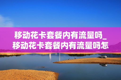 移动花卡套餐内有流量吗_移动花卡套餐内有流量吗怎么用