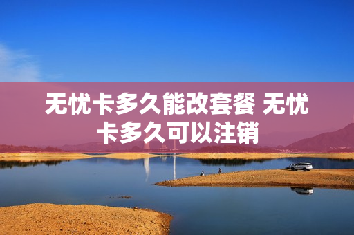 无忧卡多久能改套餐 无忧卡多久可以注销