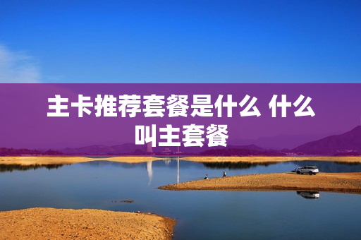 主卡推荐套餐是什么 什么叫主套餐