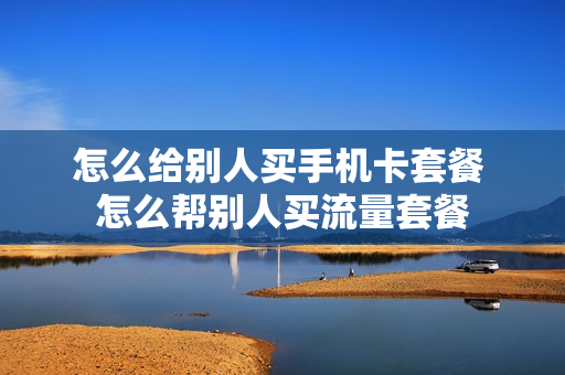 怎么给别人买手机卡套餐 怎么帮别人买流量套餐
