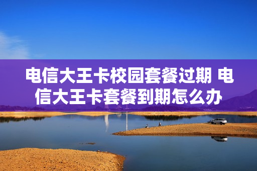 电信大王卡校园套餐过期 电信大王卡套餐到期怎么办