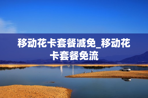 移动花卡套餐减免_移动花卡套餐免流