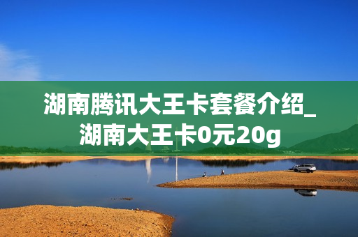 湖南腾讯大王卡套餐介绍_湖南大王卡0元20g