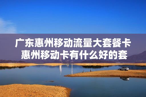 广东惠州移动流量大套餐卡 惠州移动卡有什么好的套餐