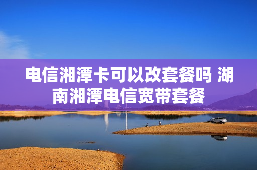 电信湘潭卡可以改套餐吗 湖南湘潭电信宽带套餐
