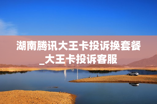 湖南腾讯大王卡投诉换套餐_大王卡投诉客服