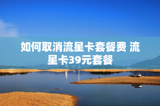 如何取消流星卡套餐费 流星卡39元套餐