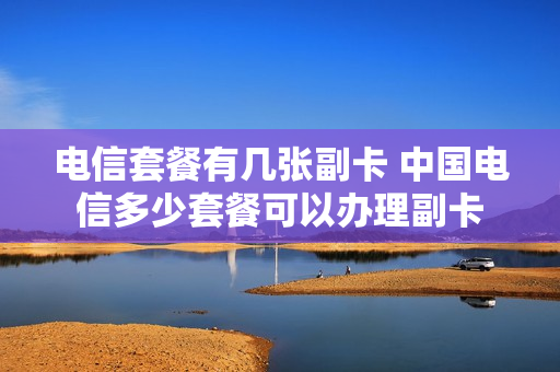 电信套餐有几张副卡 中国电信多少套餐可以办理副卡