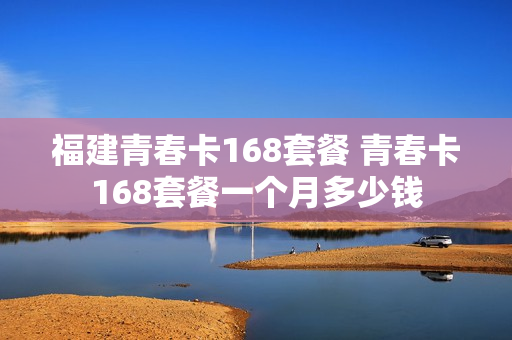 福建青春卡168套餐 青春卡168套餐一个月多少钱
