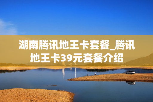 湖南腾讯地王卡套餐_腾讯地王卡39元套餐介绍