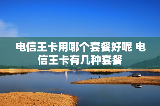 电信王卡用哪个套餐好呢 电信王卡有几种套餐