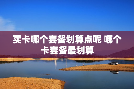 买卡哪个套餐划算点呢 哪个卡套餐最划算