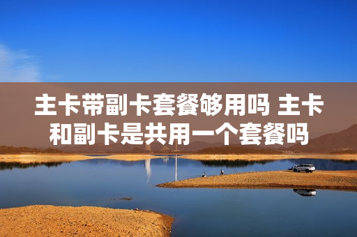主卡带副卡套餐够用吗 主卡和副卡是共用一个套餐吗