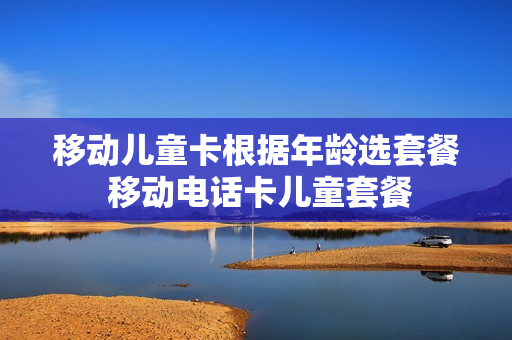 移动儿童卡根据年龄选套餐 移动电话卡儿童套餐