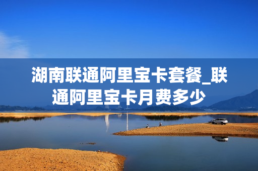 湖南联通阿里宝卡套餐_联通阿里宝卡月费多少