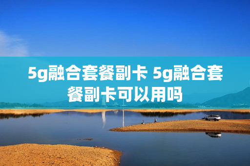 5g融合套餐副卡 5g融合套餐副卡可以用吗