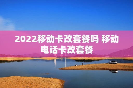 2022移动卡改套餐吗 移动电话卡改套餐