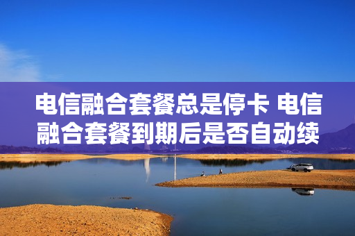 电信融合套餐总是停卡 电信融合套餐到期后是否自动续约