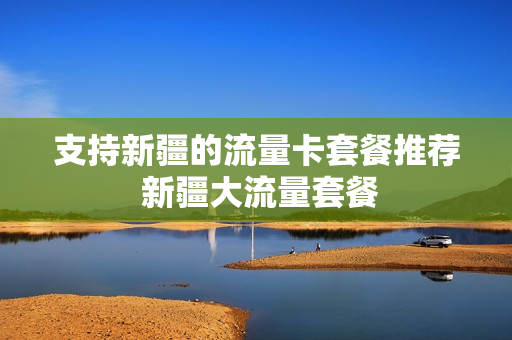 支持新疆的流量卡套餐推荐 新疆大流量套餐