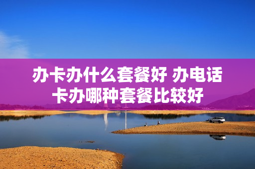 办卡办什么套餐好 办电话卡办哪种套餐比较好