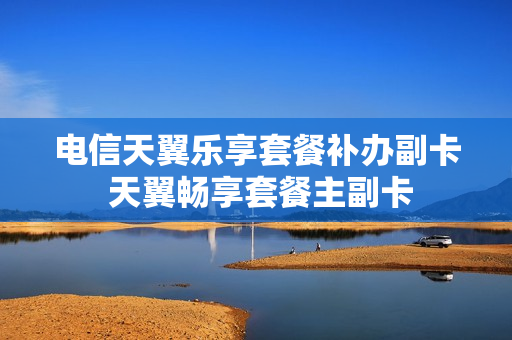 电信天翼乐享套餐补办副卡 天翼畅享套餐主副卡