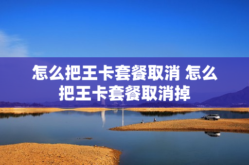 怎么把王卡套餐取消 怎么把王卡套餐取消掉