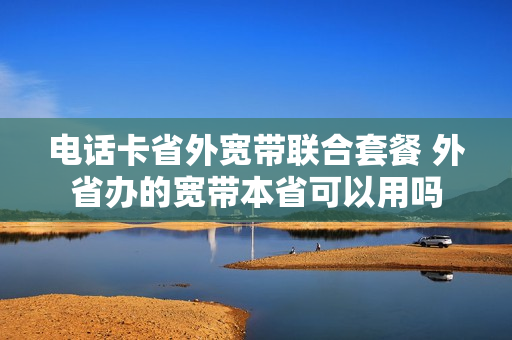 电话卡省外宽带联合套餐 外省办的宽带本省可以用吗