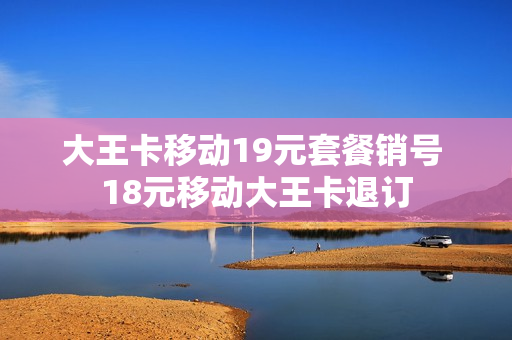 大王卡移动19元套餐销号 18元移动大王卡退订