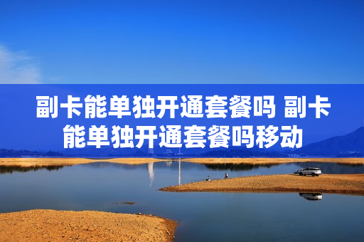 副卡能单独开通套餐吗 副卡能单独开通套餐吗移动
