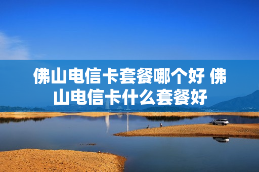 佛山电信卡套餐哪个好 佛山电信卡什么套餐好