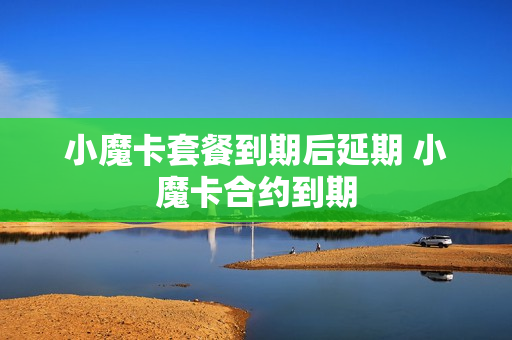 小魔卡套餐到期后延期 小魔卡合约到期