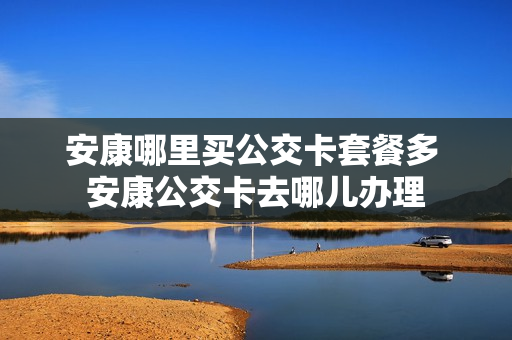 安康哪里买公交卡套餐多 安康公交卡去哪儿办理