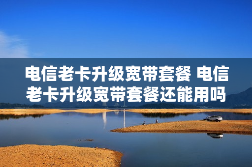 电信老卡升级宽带套餐 电信老卡升级宽带套餐还能用吗