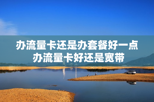 办流量卡还是办套餐好一点 办流量卡好还是宽带