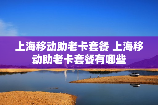 上海移动助老卡套餐 上海移动助老卡套餐有哪些