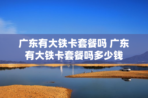 广东有大铁卡套餐吗 广东有大铁卡套餐吗多少钱