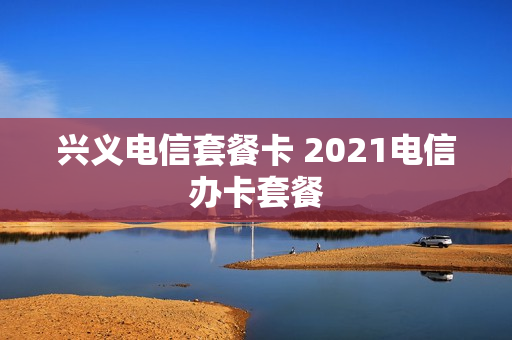 兴义电信套餐卡 2021电信办卡套餐