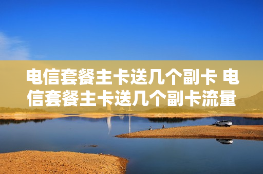 电信套餐主卡送几个副卡 电信套餐主卡送几个副卡流量