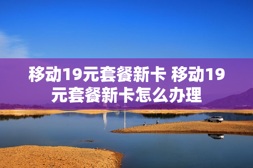 移动19元套餐新卡 移动19元套餐新卡怎么办理