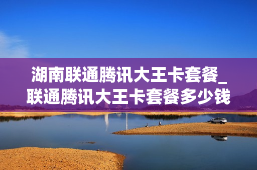 湖南联通腾讯大王卡套餐_联通腾讯大王卡套餐多少钱