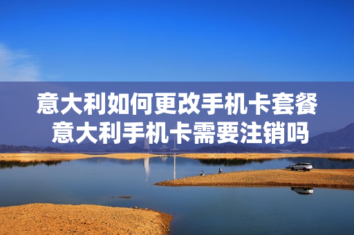 意大利如何更改手机卡套餐 意大利手机卡需要注销吗