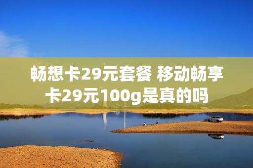 畅想卡29元套餐 移动畅享卡29元100g是真的吗