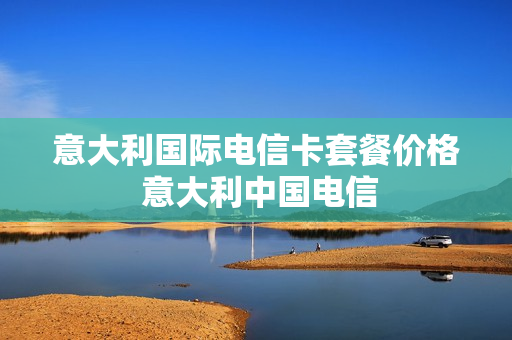 意大利国际电信卡套餐价格 意大利中国电信