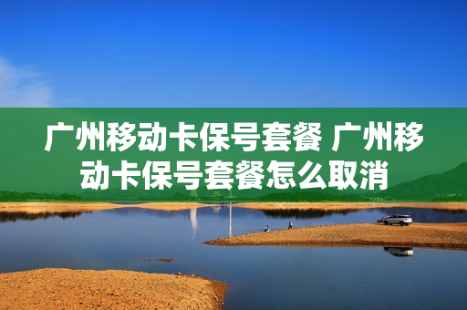 广州移动卡保号套餐 广州移动卡保号套餐怎么取消