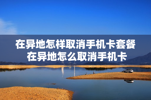在异地怎样取消手机卡套餐 在异地怎么取消手机卡