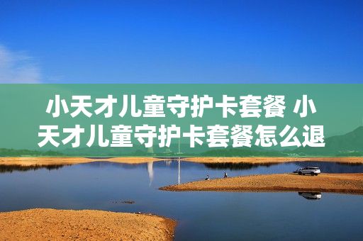 小天才儿童守护卡套餐 小天才儿童守护卡套餐怎么退订