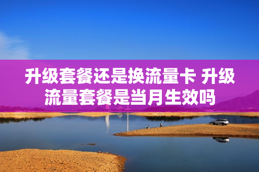 升级套餐还是换流量卡 升级流量套餐是当月生效吗