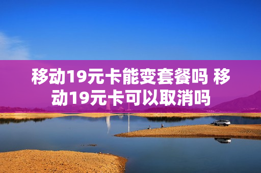 移动19元卡能变套餐吗 移动19元卡可以取消吗