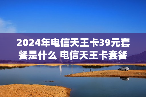 2024年电信天王卡39元套餐是什么 电信天王卡套餐介绍哪些app免流量